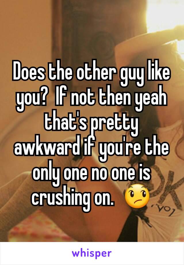 Does the other guy like you?  If not then yeah that's pretty awkward if you're the only one no one is crushing on.  😞