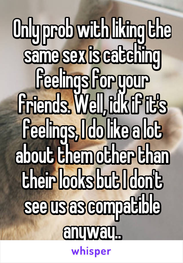 Only prob with liking the same sex is catching feelings for your friends. Well, idk if it's feelings, I do like a lot about them other than their looks but I don't see us as compatible anyway..