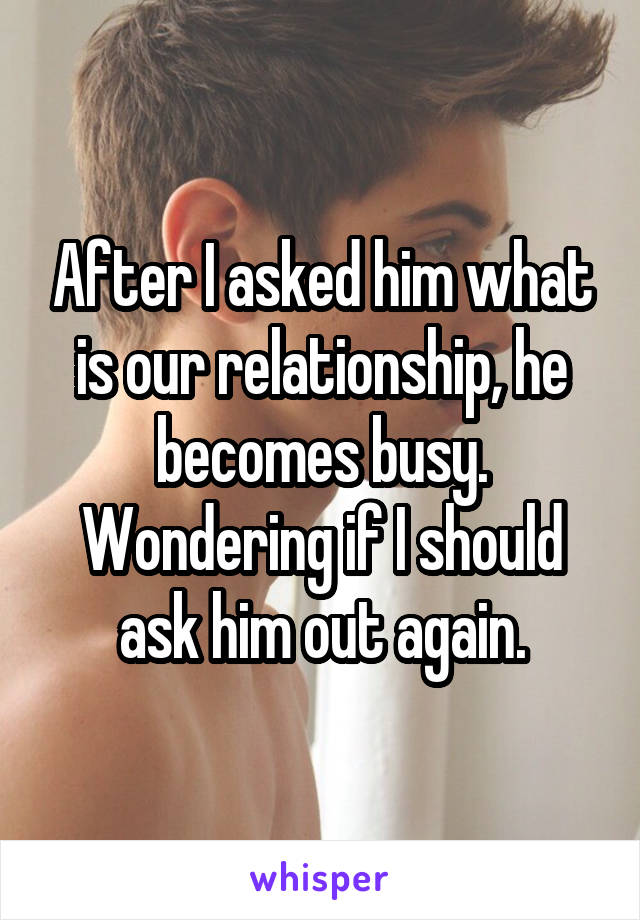 After I asked him what is our relationship, he becomes busy.
Wondering if I should ask him out again.