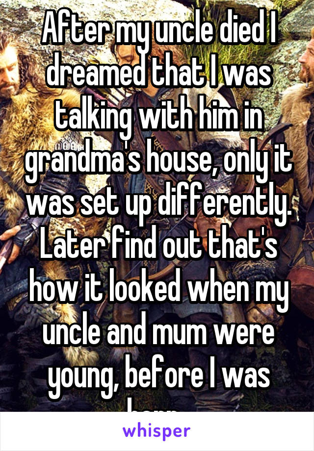 After my uncle died I dreamed that I was talking with him in grandma's house, only it was set up differently. Later find out that's how it looked when my uncle and mum were young, before I was born. 