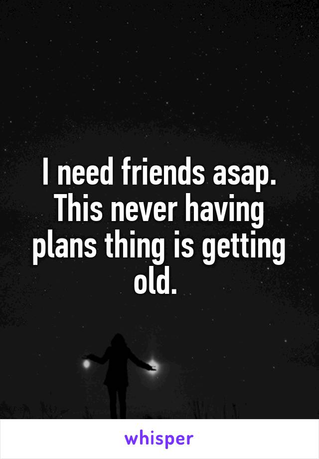 I need friends asap. This never having plans thing is getting old. 