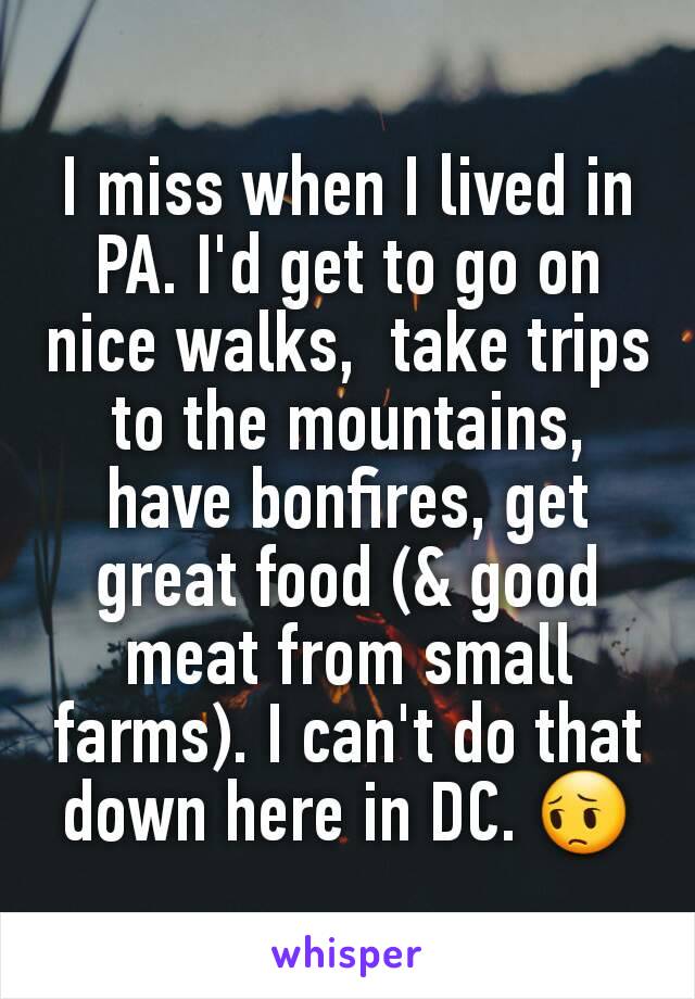 I miss when I lived in PA. I'd get to go on nice walks,  take trips to the mountains,  have bonfires, get great food (& good meat from small farms). I can't do that down here in DC. 😔
