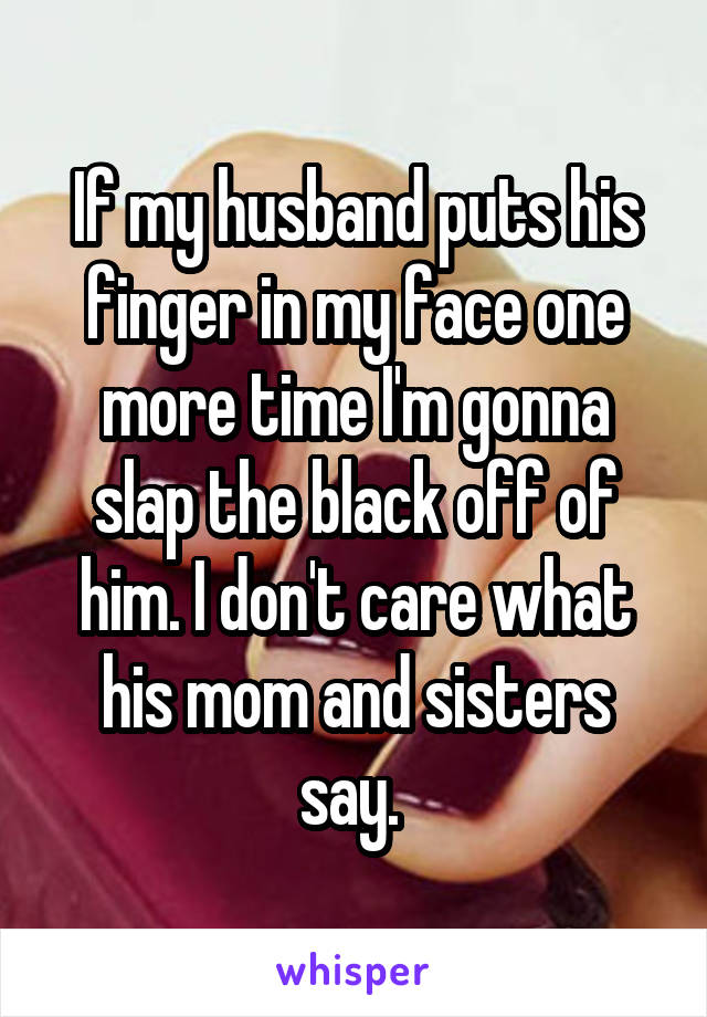 If my husband puts his finger in my face one more time I'm gonna slap the black off of him. I don't care what his mom and sisters say. 