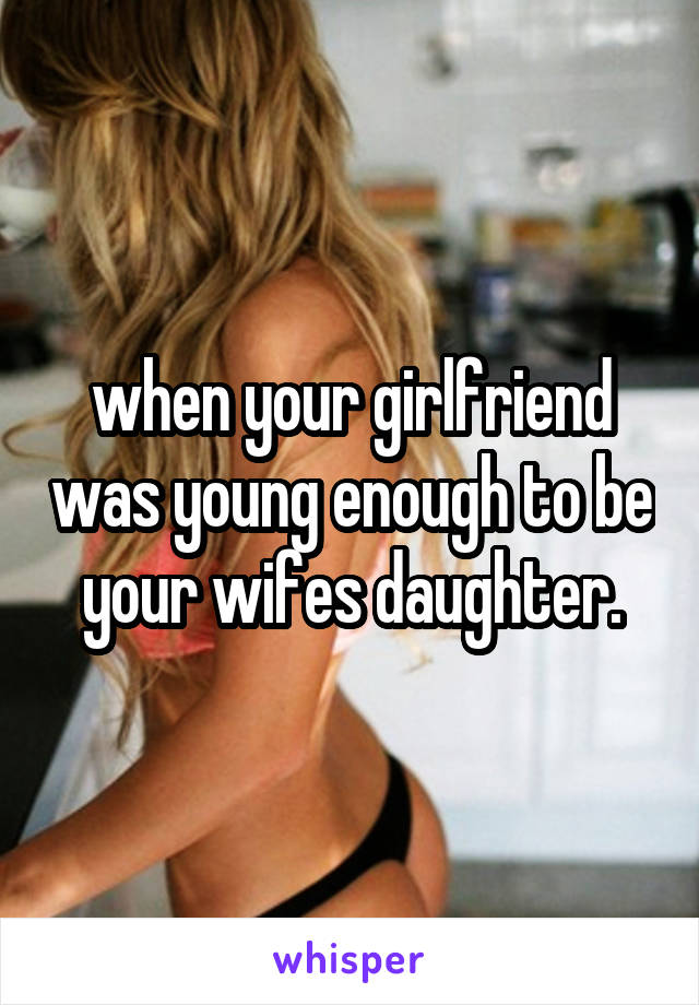 when your girlfriend was young enough to be your wifes daughter.