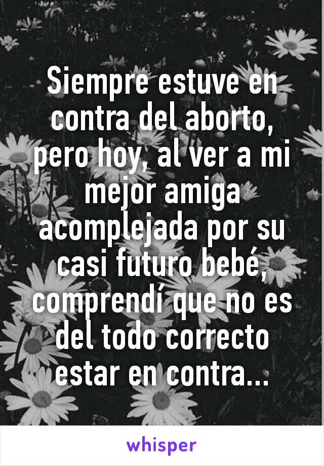 Siempre estuve en contra del aborto, pero hoy, al ver a mi mejor amiga acomplejada por su casi futuro bebé, comprendí que no es del todo correcto estar en contra...