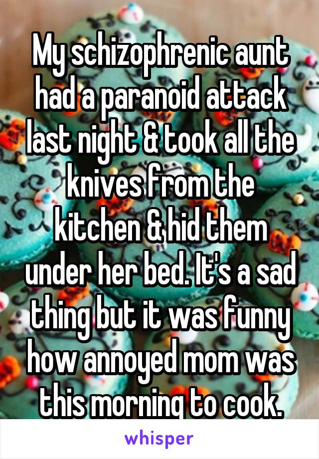 My schizophrenic aunt had a paranoid attack last night & took all the knives from the kitchen & hid them under her bed. It's a sad thing but it was funny how annoyed mom was this morning to cook.