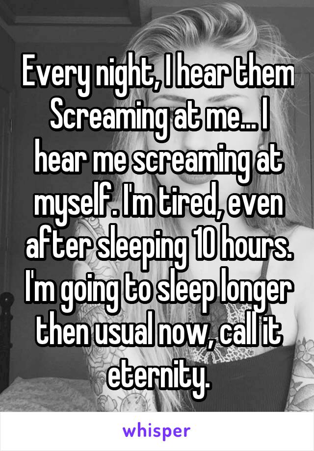 Every night, I hear them Screaming at me... I hear me screaming at myself. I'm tired, even after sleeping 10 hours. I'm going to sleep longer then usual now, call it eternity.