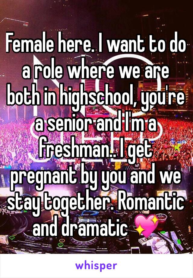 Female here. I want to do a role where we are both in highschool, you're a senior and I'm a freshman.. I get pregnant by you and we stay together. Romantic and dramatic 💖