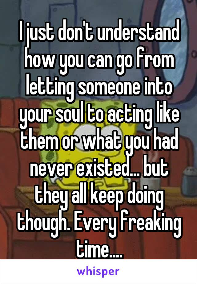 I just don't understand how you can go from letting someone into your soul to acting like them or what you had never existed... but they all keep doing though. Every freaking time....