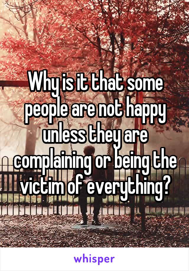 Why is it that some people are not happy unless they are complaining or being the victim of everything?