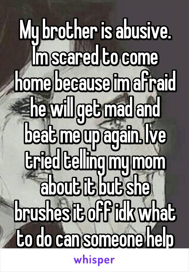 My brother is abusive. Im scared to come home because im afraid he will get mad and beat me up again. Ive tried telling my mom about it but she brushes it off idk what to do can someone help