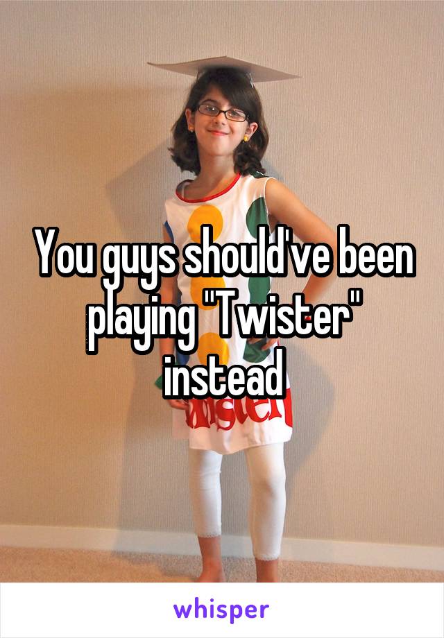 You guys should've been playing "Twister" instead