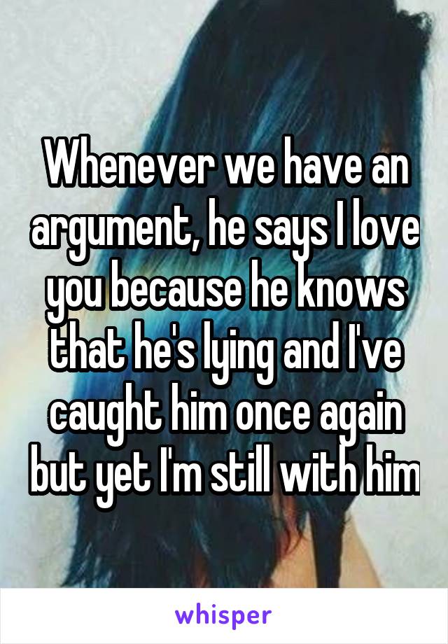 Whenever we have an argument, he says I love you because he knows that he's lying and I've caught him once again but yet I'm still with him