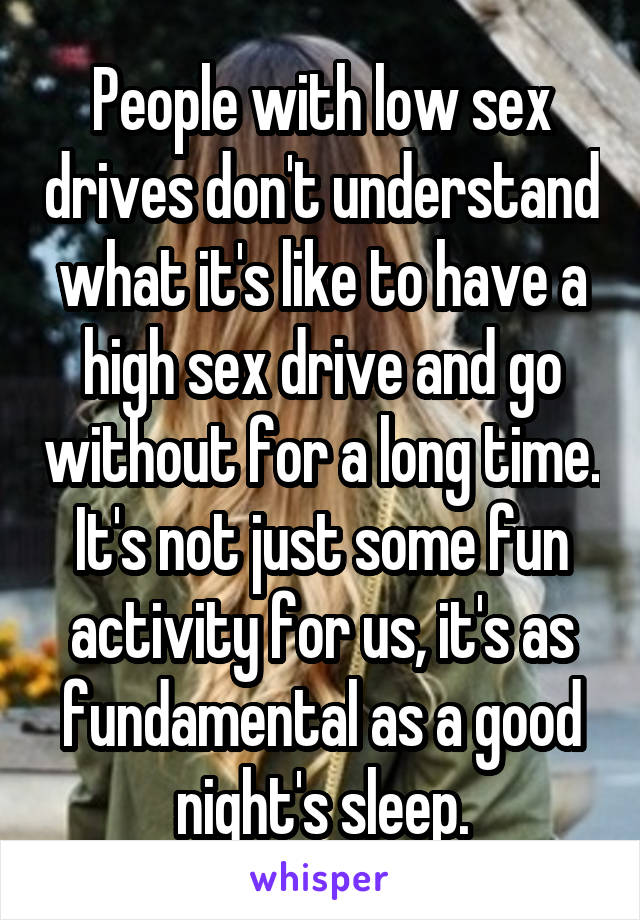 People with low sex drives don't understand what it's like to have a high sex drive and go without for a long time. It's not just some fun activity for us, it's as fundamental as a good night's sleep.