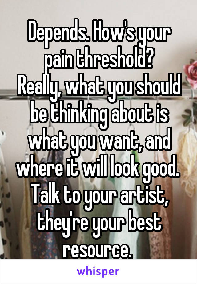 Depends. How's your pain threshold?
Really, what you should be thinking about is what you want, and where it will look good. 
Talk to your artist, they're your best resource. 