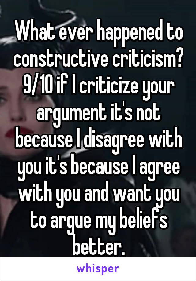 What ever happened to constructive criticism? 9/10 if I criticize your argument it's not because I disagree with you it's because I agree with you and want you to argue my beliefs better.