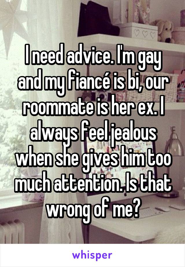 I need advice. I'm gay and my fiancé is bi, our roommate is her ex. I always feel jealous when she gives him too much attention. Is that wrong of me?