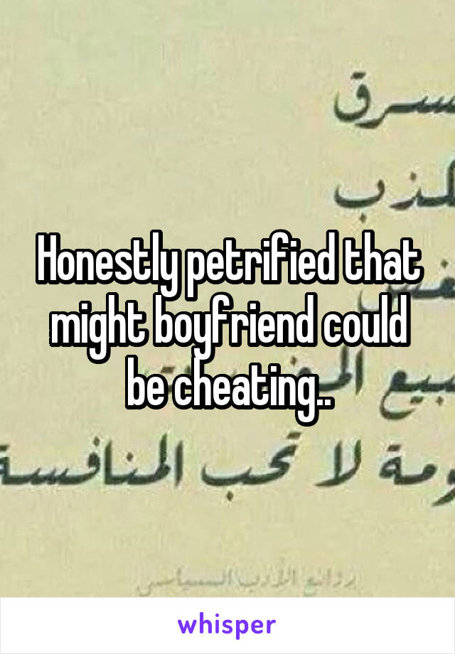 Honestly petrified that might boyfriend could be cheating..