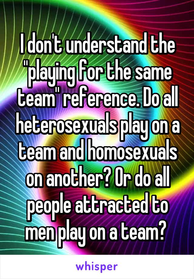 I don't understand the "playing for the same team" reference. Do all heterosexuals play on a team and homosexuals on another? Or do all people attracted to men play on a team? 