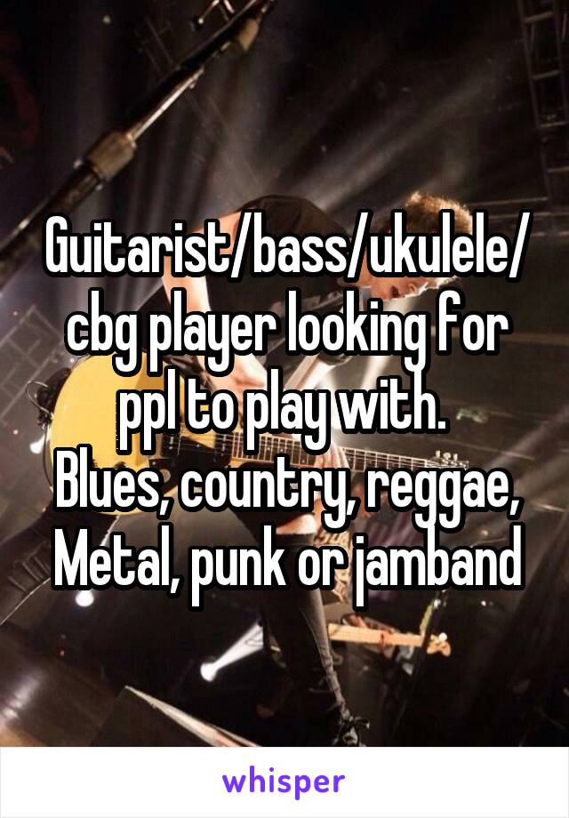 Guitarist/bass/ukulele/cbg player looking for ppl to play with. 
Blues, country, reggae,
Metal, punk or jamband