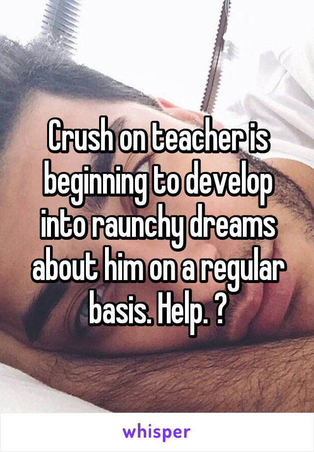 Crush on teacher is beginning to develop into raunchy dreams about him on a regular basis. Help. 😳