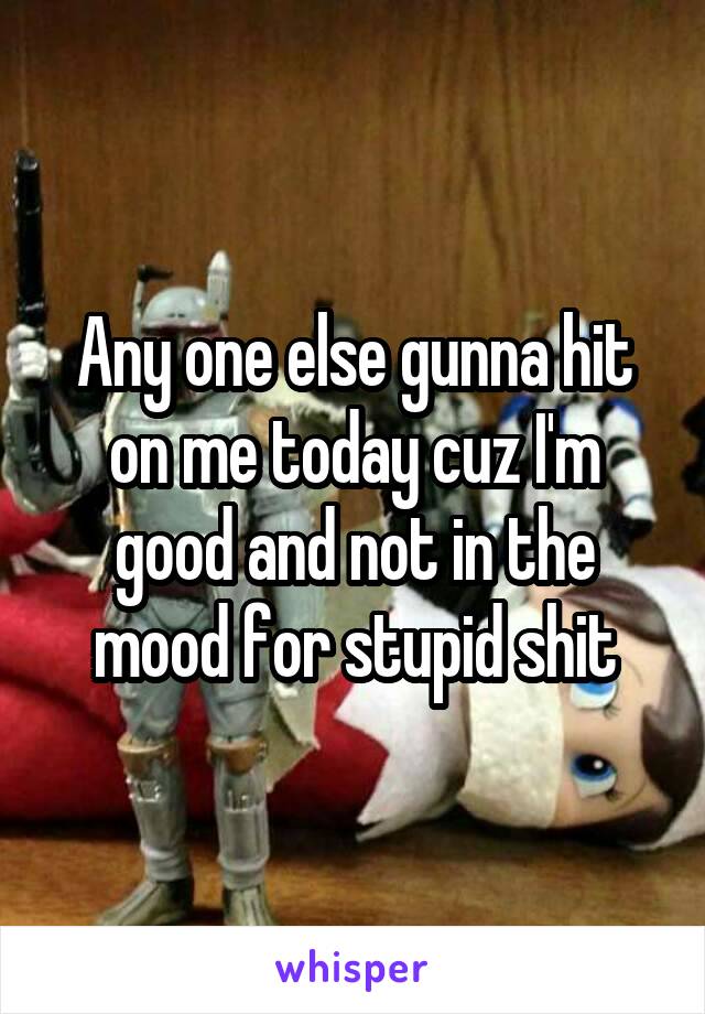 Any one else gunna hit on me today cuz I'm good and not in the mood for stupid shit