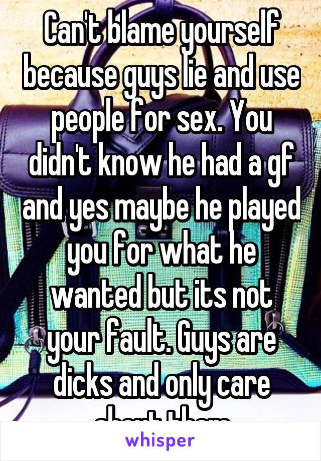 Can't blame yourself because guys lie and use people for sex. You didn't know he had a gf and yes maybe he played you for what he wanted but its not your fault. Guys are dicks and only care about them
