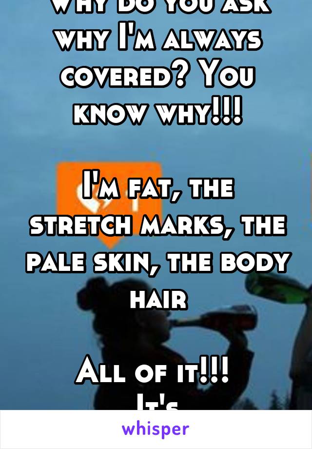 Why do you ask why I'm always covered? You know why!!!

I'm fat, the stretch marks, the pale skin, the body hair

All of it!!! 
It's disgusting.......