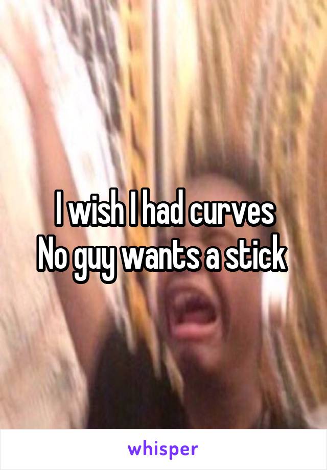 I wish I had curves
No guy wants a stick 