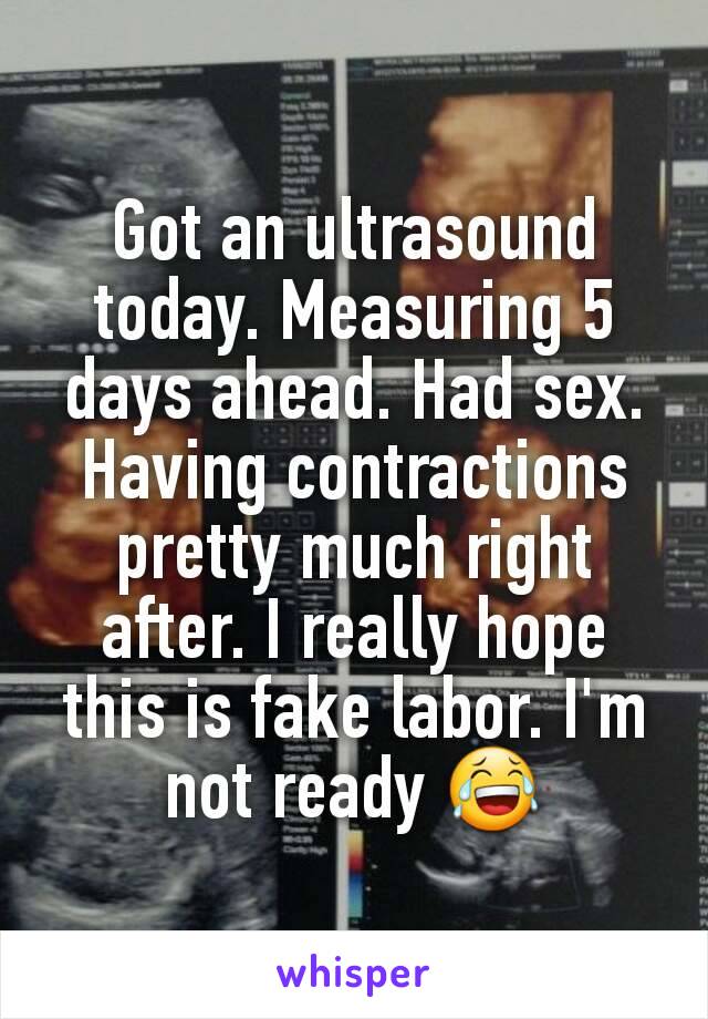 Got an ultrasound today. Measuring 5 days ahead. Had sex. Having contractions pretty much right after. I really hope this is fake labor. I'm not ready 😂