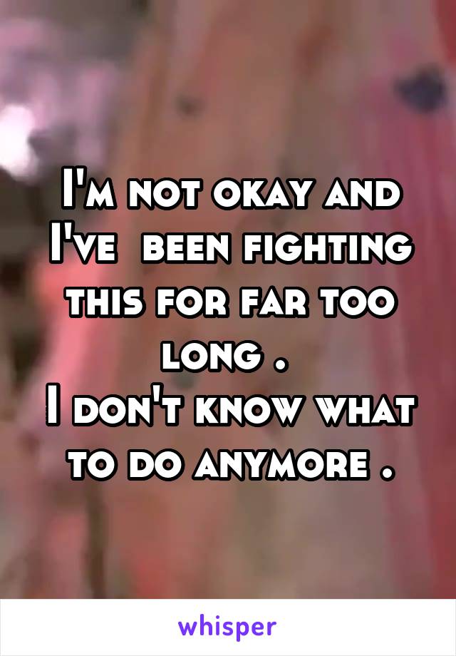 I'm not okay and I've  been fighting this for far too long . 
I don't know what to do anymore .