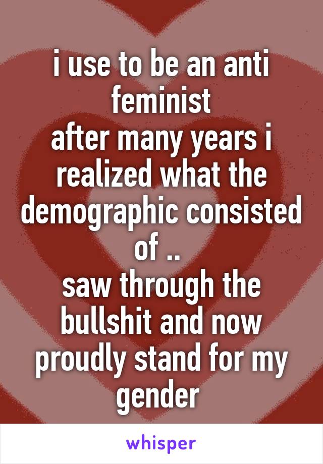 i use to be an anti feminist
after many years i realized what the demographic consisted of .. 
saw through the bullshit and now proudly stand for my gender 