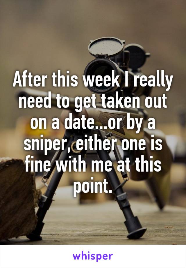 After this week I really need to get taken out on a date...or by a sniper, either one is fine with me at this point.