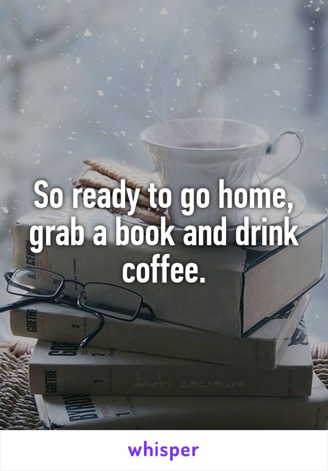 So ready to go home, grab a book and drink coffee.