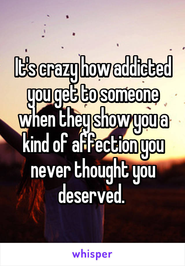 It's crazy how addicted you get to someone when they show you a kind of affection you never thought you deserved. 