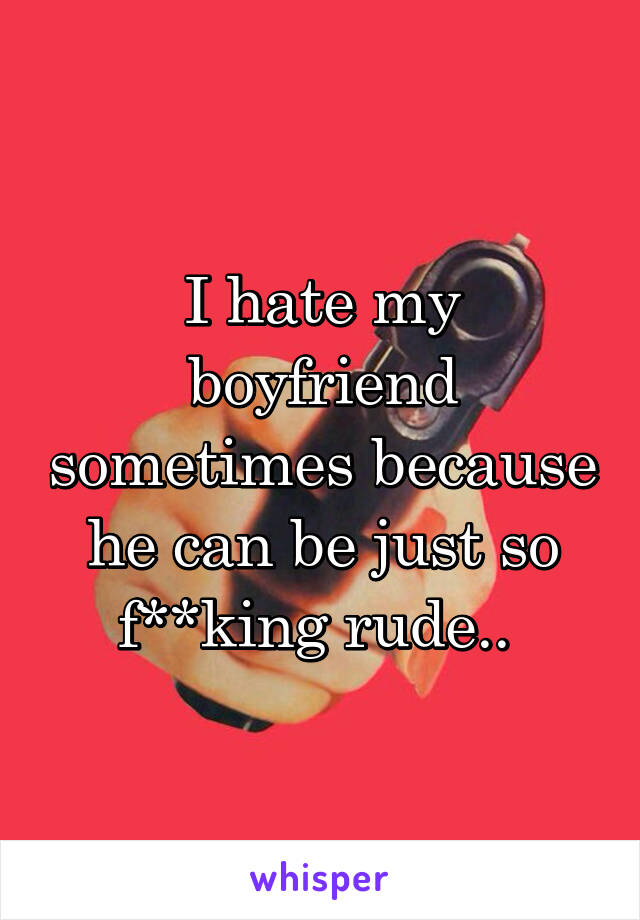 I hate my boyfriend sometimes because he can be just so f**king rude.. 