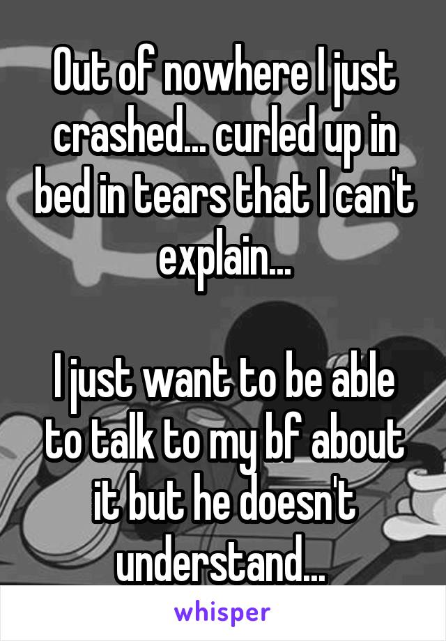 Out of nowhere I just crashed... curled up in bed in tears that I can't explain...

I just want to be able to talk to my bf about it but he doesn't understand... 