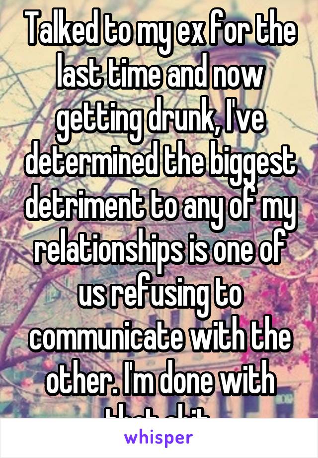 Talked to my ex for the last time and now getting drunk, I've determined the biggest detriment to any of my relationships is one of us refusing to communicate with the other. I'm done with that shit.