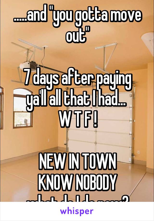 .....and "you gotta move out"

7 days after paying ya'll all that I had... 
W T F !

 NEW IN TOWN 
KNOW NOBODY
what do I do now?