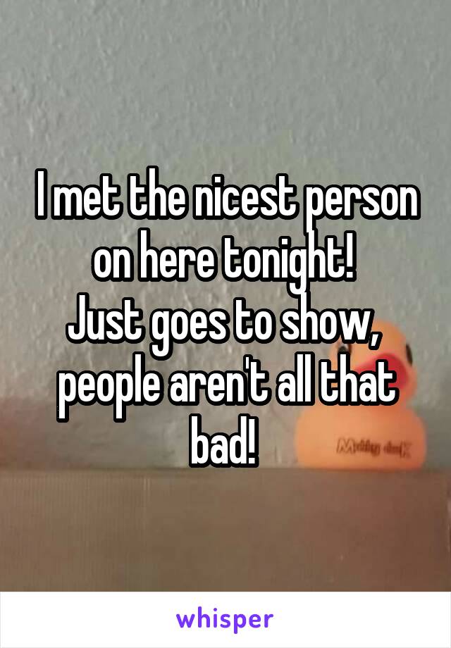 I met the nicest person on here tonight! 
Just goes to show,  people aren't all that bad! 