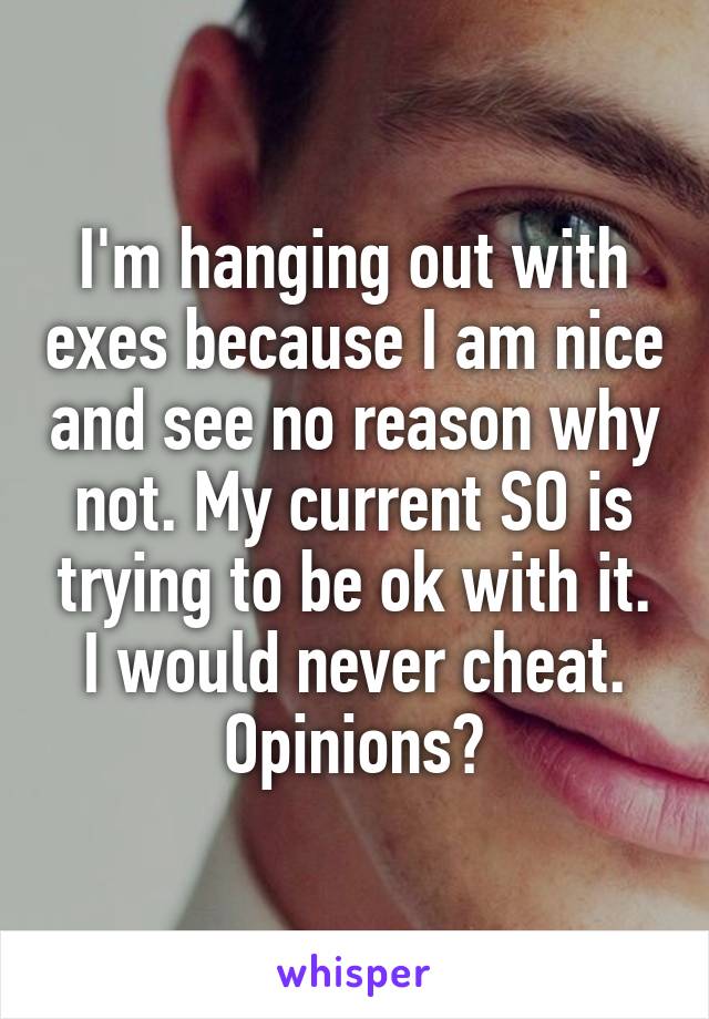 I'm hanging out with exes because I am nice and see no reason why not. My current SO is trying to be ok with it. I would never cheat. Opinions?