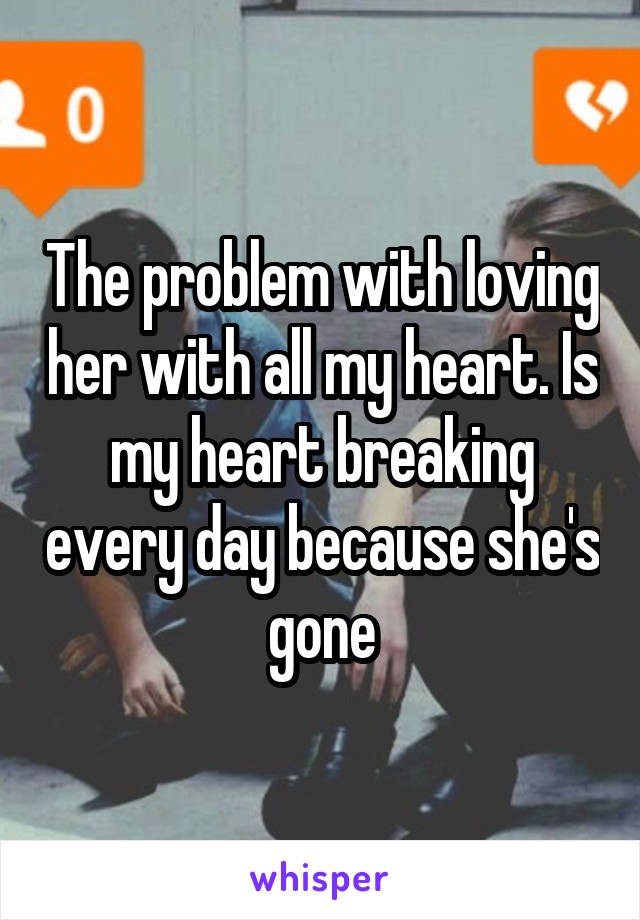 The problem with loving her with all my heart. Is my heart breaking every day because she's gone