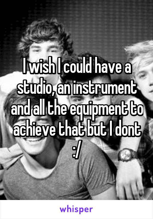 I wish I could have a studio, an instrument and all the equipment to achieve that but I dont :/