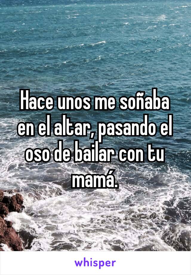 Hace unos me soñaba en el altar, pasando el oso de bailar con tu mamá.