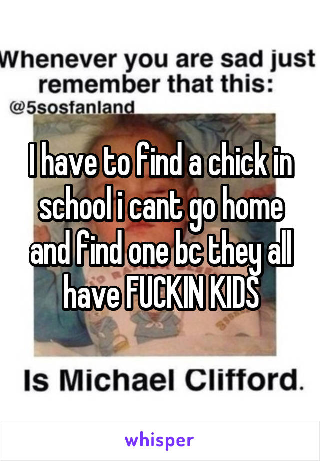 I have to find a chick in school i cant go home and find one bc they all have FUCKIN KIDS