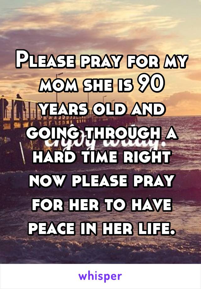 Please pray for my mom she is 90 years old and going through a hard time right now please pray for her to have peace in her life.