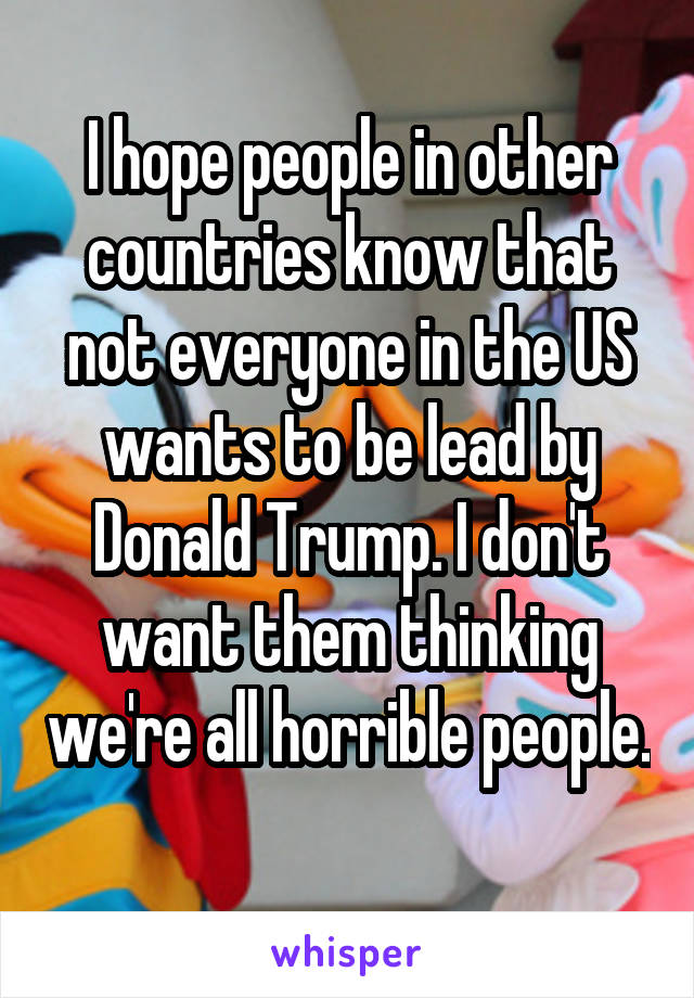 I hope people in other countries know that not everyone in the US wants to be lead by Donald Trump. I don't want them thinking we're all horrible people. 