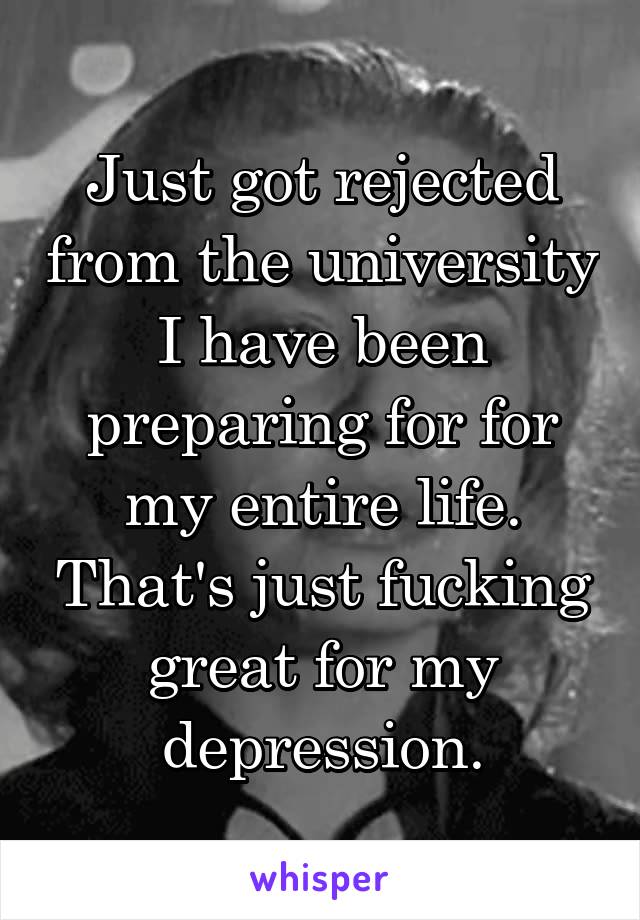 Just got rejected from the university I have been preparing for for my entire life. That's just fucking great for my depression.