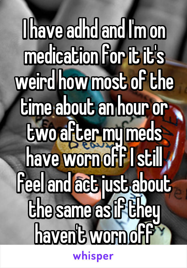 I have adhd and I'm on medication for it it's weird how most of the time about an hour or two after my meds have worn off I still feel and act just about the same as if they haven't worn off