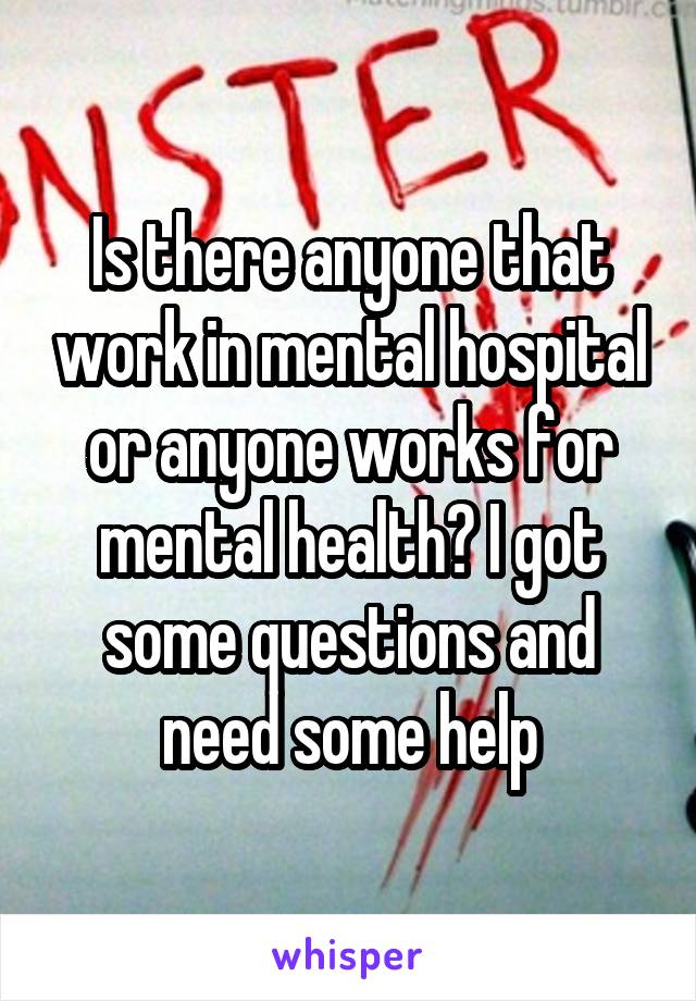 Is there anyone that work in mental hospital or anyone works for mental health? I got some questions and need some help